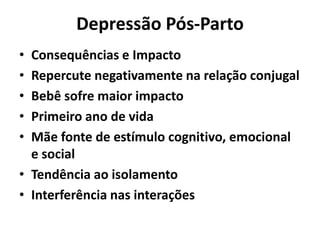 Depressão Pós-Parto
• Consequências e Impacto
• Repercute negativamente na relação conjugal
• Bebê sofre maior impacto
• Primeiro ano de vida
• Mãe fonte de estímulo cognitivo, emocional
e social
• Tendência ao isolamento
• Interferência nas interações
 