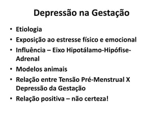 Depressão na Gestação
• Etiologia
• Exposição ao estresse físico e emocional
• Influência – Eixo Hipotálamo-Hipófise-
Adrenal
• Modelos animais
• Relação entre Tensão Pré-Menstrual X
Depressão da Gestação
• Relação positiva – não certeza!
 