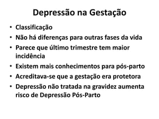 Depressão na Gestação
• Classificação
• Não há diferenças para outras fases da vida
• Parece que último trimestre tem maior
incidência
• Existem mais conhecimentos para pós-parto
• Acreditava-se que a gestação era protetora
• Depressão não tratada na gravidez aumenta
risco de Depressão Pós-Parto
 