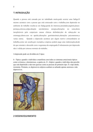 2


1 INTRODUÇÃO

Quando a pessoa está cansada por ter trabalhado muito,pode ocorrer uma fadiga.O
mesmo acontece com a pessoa que está estressado com o trabalho,com depressão no
ambiente de trabalho resulta-se em fadiga,perda de interesse,ansiedade,angústia,deses-
perança,estresse,culpa,ideação    suicida,baixa    energia,alterações    no    sono,dores
inexplicáveis pelo corpo(sem causas clínicas definidas),dor de cabeça,dor no
estomago,altera-coes no apetite,alterações gastrintestinais,alterações psicomotoras,e
varias outras.    Quando a depressão acontece por algum motivo extraordinário ao
trabalho,como um assalto,por exemplo,a empresa poderá paga uma indenização,desde
de que constate o descuido com a segurança do empregado.O afastamento por depressão
não é válida por estresse normais do trabalho.

A depressão pode ser dividida em 2 tipos:

1 - Típica: quando o indivíduo a manifesta com todos os sintomas emocionais típicos
como a tristeza, o desinteresse, a apatia etc. 2 - Atípico: quando o indivíduo não percebe
que está deprimido e não tem queixas como as pessoas do primeiro tipo. É o tipo durão,
resistente. Portanto, os depressivos atípicos acabam se achando apenas ansiosos e não
depressivos.




2 DESENVOLVIMENTO
 