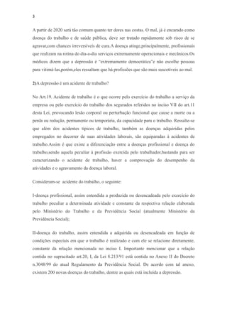 3


A partir de 2020 será tão comum quanto ter dores nas costas. O mal, já é encarado como
doença do trabalho e de saúde pública, deve ser tratado rapidamente sob risco de se
agravar,com chances irreversíveis de cura.A doença atinge,principalmente, profissionais
que realizam na rotina do dia-a-dia serviços extremamente operacionais e mecânicos.Os
médicos dizem que a depressão é “extremamente democrática”e não escolhe pessoas
para vitimá-las,porém,eles ressaltam que há profissões que são mais suscetíveis ao mal.

2)A depressão é um acidente de trabalho?

No Art.19. Acidente de trabalho é o que ocorre pelo exercício do trabalho a serviço da
empresa ou pelo exercício do trabalho dos segurados referidos no inciso VII do art.11
desta Lei, provocando lesão corporal ou perturbação funcional que cause a morte ou a
perda ou redução, permanente ou temporária, da capacidade para o trabalho. Ressalte-se
que além dos acidentes típicos de trabalho, também as doenças adquiridas pelos
empregados no decorrer de suas atividades laborais, são equiparadas à acidentes de
trabalho.Assim é que existe a diferenciação entre a doenças profissional e doença do
trabalho,sendo aquela peculiar à profissão exercida pelo trabalhador,bastando para ser
caracterizando o acidente de trabalho, haver a comprovação do desempenho da
atividades e o agravamento da doença laboral.

Consideram-se acidente do trabalho, o seguinte:

I-doença profissional, assim entendida a produzida ou desencadeada pelo exercício do
trabalho peculiar a determinada atividade e constante da respectiva relação elaborada
pelo Ministério do Trabalho e da Previdência Social (atualmente Ministério da
Previdência Social);

II-doença do trabalho, assim entendida a adquirida ou desencadeada em função de
condições especiais em que o trabalho é realizado e com ele se relacione diretamente,
constante da relação mencionada no inciso I. Importante mencionar que a relação
contida no supracitado art.20, I, da Lei 8.213/91 está contida no Anexo II do Decreto
n.3048/99 do atual Regulamento da Previdência Social. De acordo com tal anexo,
existem 200 novas doenças do trabalho, dentre as quais está incluída a depressão.
 