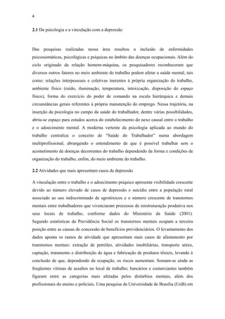 4


2.1 Da psicologia e a vinculação com a depressão



Das pesquisas realizadas nessa área resultou a inclusão de enfermidades
psicossomáticas, psicológicas e psíquicas no âmbito das doenças ocupacionais. Além do
ciclo originado da relação homem-máquina, os pesquisadores reconheceram que
diversos outros fatores no meio ambiente do trabalho podem afetar a saúde mental, tais
como: relações interpessoais e coletivas inerentes à própria organização do trabalho,
ambiente físico (ruído, iluminação, temperatura, intoxicação, disposição do espaço
físico), forma do exercício do poder de comando na escala hierárquica e demais
circunstâncias gerais referentes à própria manutenção do emprego. Nessa trajetória, na
inserção da psicologia no campo da saúde do trabalhador, dentre várias possibilidades,
abriu-se espaço para estudos acerca do estabelecimento do nexo causal entre o trabalho
e o adoecimento mental. A moderna vertente da psicologia aplicada ao mundo do
trabalho centraliza o conceito de “Saúde do Trabalhador” numa abordagem
multiprofissional, abrangendo o entendimento de que é possível trabalhar sem o
acometimento de doenças decorrentes do trabalho dependendo da forma e condições de
organização do trabalho, enfim, do meio ambiente do trabalho.

2.2 Atividades que mais apresentam casos de depressão

A vinculação entre o trabalho e o adoecimento psíquico apresenta visibilidade crescente
devido ao número elevado de casos de depressão e suicídio entre a população rural
associado ao uso indiscriminado de agrotóxicos e o número crescente de transtornos
mentais entre trabalhadores que vivenciaram processos de reestruturação produtiva nos
seus locais de trabalho, conforme dados do Ministério da Saúde (2001).
Segundo estatísticas da Previdência Social os transtornos mentais ocupam a terceira
posição entre as causas de concessão de benefícios previdenciários. O levantamento dos
dados aponta os ramos de atividade que apresentam mais casos de afastamento por
transtornos mentais: extração de petróleo, atividades imobiliárias, transporte aéreo,
captação, tratamento e distribuição de água e fabricação de produtos têxteis, levando à
conclusão de que, dependendo da ocupação, os riscos aumentam. Somam-se ainda as
freqüentes vítimas de assaltos no local de trabalho; bancários e comerciantes também
figuram entre as categorias mais afetadas pelos distúrbios mentais, além dos
profissionais do ensino e policiais. Uma pesquisa da Universidade de Brasília (UnB) em
 