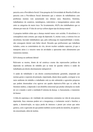 5


parceria com a Previdência Social. Uma pesquisa da Universidade de Brasília (UnB) em
parceria com a Previdência Social demonstra que o número de trabalhadores com
problemas mentais vem aumentando nos últimos anos. Bancários, frentistas,
trabalhadores do comércio, metalúrgicos, rodoviários e transportadores aéreos estão
entre as categorias de maior risco. No levantamento, 48,8% dos trabalhadores que se
afastam por mais de 15 dias do serviço sofrem algum tipo de doença mental.

A pesquisa também relata que a doença mental nunca vem sozinha. O alcoolismo é a
conseqüência mais comum, que surge da depressão. E, muitas vezes, o estresse leva ao
alcoolismo, havendo trabalhadores que, pela sobrecarga de responsabilidade e tensão,
não conseguem dormir sem beber álcool. Ressalta que profissionais que trabalham
isolados, como os controladores de vôo, devem receber cuidados especiais, já que o
transporte aéreo é o terceiro ramo de atividades a apresentar mais afastamentos por
transtornos mentais.

2.3 A doença no ambiente laboral

Relevante se mostra, diante de tal cenário,o exame das repercussões jurídicas da
depressão no ambiente do trabalho por se tratar de questão relativa à saúde do
trabalhador,um direito absolutamente indisponível.

A saúde do trabalhador é um direito constitucionalmente garantido, amparado por
normas gerais e especiais de proteção, importando, diante desse quadro, averiguar se no
meio ambiente do trabalho o trabalhador está ou não submetido a agressões psíquicas
que podem desencadear e/ou agravar um quadro depressivo.Pelo que se colhe da
literatura médica, a depressão é um distúrbio emocional que produz alterações no modo
de ver o mundo e sentir a realidade.O sintoma da doença é, basicamente, o transtorno
do humor.

A falta de esperança e de vitalidade são sentimentos constantes na vida de uma pessoa
deprimida. Seus sintomas podem ser a insegurança, o isolamento social e familiar, a
apatia, a desmotivação, ou seja,a perda de interesse e prazer por coisas que antes
gostava, com o agravante de que podem também ocorrer perda de memória, do apetite e
da concentração, além de insônia.
 