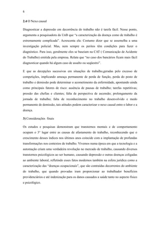 6


2.4 O Nexo causal

Diagnosticar a depressão em decorrência do trabalho não é tarefa fácil. Nesse ponto,
argumenta a pesquisadora da UnB que “a caracterização da doença como de trabalho é
extremamente complicada”. Acrescenta ela: Costumo dizer que se assemelha a uma
investigação policial. Mas, nem sempre os peritos têm condições para fazer o
diagnóstico. Para isso, geralmente eles se baseiam na CAT ( Comunicação de Acidente
do Trabalho) emitida pela empresa. Relata que “no caso dos bancários ficam mais fácil
diagnosticar quando há algum caso de assalto ou seqüestro”.

E que as decepções sucessivas em situações de trabalho,geradas pelo excesso de
competições, implicando ameaça permanente de perda de função, perda do posto de
trabalho e demissão pode determinar o acometimento da enfermidade, apontando ainda
como principais fatores de risco: ausência de pausas de trabalho; tarefas repetitivas;
pressão das chefias e clientes; falta de perspectiva de ascensão; prolongamento da
jornada de trabalho; falta de reconhecimento no trabalho desenvolvido e medo
permanente de demissão, tais atitudes podem caracterizar o nexo causal entre o labor e a
doença.

3) Considerações finais

Os estudos e pesquisas demonstram que transtornos mentais e de comportamento
ocupam o 3° lugar entre as causas de afastamento do trabalho, reconhecendo que o
crescimento desses índices nos últimos anos coincide com a implantação de profundas
transformações nos contextos de trabalho. Vivemos numa época em que a tecnologia e a
automação criam uma verdadeira revolução no mercado de trabalho, causando diversos
transtornos psicológicos ao ser humano, causando depressão e outras doenças coligadas
ao ambiente laboral, refletindo esses fatos modernos também na esfera jurídica como a
caracterização das “doenças ocupacionais”, que são contraídas decorrentes do ambiente
do trabalho, que quando provadas iram proporcionar ao trabalhador benefícios
previdenciários e até indenização para os danos causados a saúde tanto no aspecto físico
e psicológico.
 