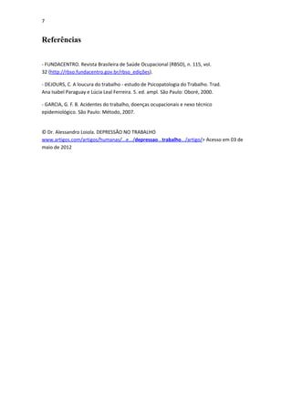 7


Referências


- FUNDACENTRO. Revista Brasileira de Saúde Ocupacional (RBSO), n. 115, vol.
32 (http://rbso.fundacentro.gov.br/rbso_edições).

- DEJOURS, C. A loucura do trabalho - estudo de Psicopatologia do Trabalho. Trad.
Ana Isabel Paraguay e Lúcia Leal Ferreira. 5. ed. ampl. São Paulo: Oboré, 2000.

- GARCIA, G. F. B. Acidentes do trabalho, doenças ocupacionais e nexo técnico
epidemiológico. São Paulo: Método, 2007.


© Dr. Alessandro Loiola. DEPRESSÃO NO TRABALHO
www.artigos.com/artigos/humanas/...e.../depressao...trabalho.../artigo/> Acesso em 03 de
maio de 2012
 