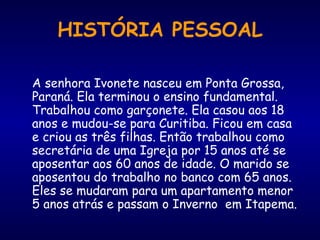 HISTÓRIA PESSOAL A senhora Ivonete nasceu em Ponta Grossa, Paraná. Ela terminou o ensino fundamental. Trabalhou como garçonete. Ela casou aos 18 anos e mudou-se para Curitiba. Ficou em casa e criou as três filhas. Então trabalhou como secretária de uma Igreja por 15 anos até se aposentar aos 60 anos de idade. O marido se aposentou do trabalho no banco com 65 anos. Eles se mudaram para um apartamento menor 5 anos atrás e passam o Inverno  em Itapema.  