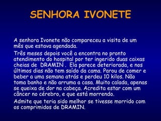 A senhora Ivonete não compareceu a visita de um mês que estava agendada.  Três meses depois você a encontra no pronto atendimento do hospital por ter ingerido duas caixas cheias de  DRAMIN .  Ela parece deteriorada, e nos últimos dias não tem saído da cama. Parou de comer e beber a uma semana atrás e perdeu 10 kilos. Não toma banho e não arruma a casa. Muito calada, apenas se queixa de dor na cabeça. Acredita estar com um câncer no cérebro, e que está morrendo.  Admite que teria sido melhor se tivesse morrido com os comprimidos de DRAMIN.  SENHORA IVONETE 