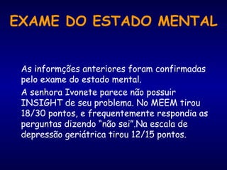 EXAME DO ESTADO MENTAL As informções anteriores foram confirmadas pelo exame do estado mental.  A senhora Ivonete parece não possuir INSIGHT de seu problema. No MEEM tirou 18/30 pontos, e frequentemente respondia as perguntas dizendo “não sei”.Na escala de depressão geriátrica tirou 12/15 pontos. 