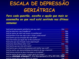 ESCALA DE DEPRESSÃO GERIÁTRICA Para cada questão, escolha a opção que mais se assemelha ao que você está sentindo nas últimas semanas Você está basicamente satisfeito com sua vida?........................................................Sim  NÃO Você se aborrece com frequência?.............................................................................. . SIM   Não Você se sente um inútil nas atuais circunstâncias?.................................................. . SIM   Não Você prefere ficar em casa a sair e fazer coisas novas?......................................... SIM  Não Você sente que sua situação não tem saída?................................................................ SIM   Não Você tem medo que algum mal vá lhe acontecer? .................................................. ... SIM   Não Você acha que sua situação é sem esperanças?........................................................... SIM   Não Você acha maravilhoso estar vivo?.................................................................................Sim  NÃO Você sente que sua vida está vazia?.............................................................................. SIM  Não Você sente que a maioria das pessoas está melhor que você?................................. SIM   Não Você se sente com mais problemas de memória do que a maioria?......................... SIM   Não Você deixou muitos de seus interesses e atividades? .............................................. SIM   Não Você se sente de bom humor a maior parte do tempo?.............................................Sim  NÃO Você se sente cheio de energia?.....................................................................................Sim  NÃO Você se sente feliz a maior parte do tempo?............................................................. Sim  NÃO Validação  Almeida O.P. Arq Neuropsiquiat,v.57,p.421-426, 1999 