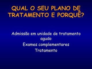 QUAL O SEU PLANO DE TRATAMENTO E PORQUÊ? Admissão em unidade de tratamento agudo Exames complementares Tratamento 
