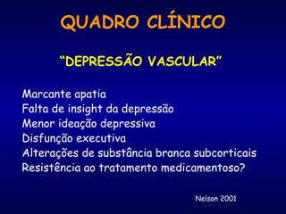 “ DEPRESSÃO VASCULAR” Marcante apatia Falta de insight da depressão Menor ideação depressiva Disfunção executiva Alterações de substância branca subcorticais Resistência ao tratamento medicamentoso? Nelson 2001 QUADRO CLÍNICO 