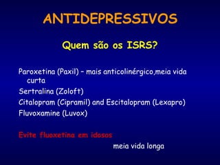 ANTIDEPRESSIVOS Quem são os ISRS? Paroxetina (Paxil) – mais anticolinérgico,meia vida curta Sertralina (Zoloft) Citalopram (Cipramil) and Escitalopram (Lexapro) Fluvoxamine (Luvox) Evite fluoxetina em idosos    meia vida longa 
