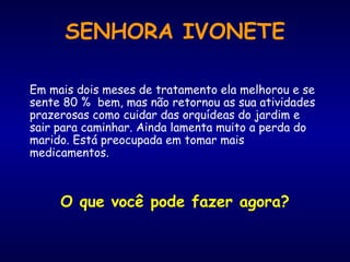 Em mais dois meses de tratamento ela melhorou e se sente 80 %  bem, mas não retornou as sua atividades prazerosas como cuidar das orquídeas do jardim e sair para caminhar. Ainda lamenta muito a perda do marido. Está preocupada em tomar mais medicamentos.  O que você pode fazer agora? SENHORA IVONETE 