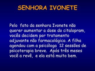 Pelo  fato da senhora Ivonete não querer aumentar a dose do citalopram, vocês decidem por tratamento adjuvante não farmacológico. A filha agendou com a psicóloga  12 sessões de psicoterapia breve.  Após três meses você a revê,  e ela está muito bem. SENHORA IVONETE 