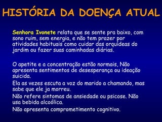 HISTÓRIA DA DOENÇA ATUAL Senhora Ivonete  relata que se sente pra baixo, com sono ruim, sem energia, e não tem prazer por atividades habituais como cuidar das orquídeas do jardim ou fazer suas caminhadas diárias.  O apetite e a concentração estão normais, Não apresenta sentimentos de desesperança ou ideação suicida.  Ela as vezes escuta a voz do marido a chamando, mas sabe que ele ja morreu.  Não refere sintomas de ansiedade ou psicose. Não usa bebida alcoólica.  Não apresenta comprometimento cognitivo. 