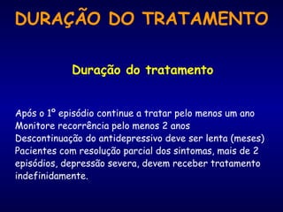 Duração do tratamento Após o 1º episódio continue a tratar pelo menos um ano Monitore recorrência pelo menos 2 anos Descontinuação do antidepressivo deve ser lenta (meses) Pacientes com resolução parcial dos sintomas, mais de 2 episódios, depressão severa, devem receber tratamento indefinidamente. DURAÇÃO DO TRATAMENTO 