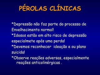 PÉROLAS CLÍNICAS *Depressão não faz parte do processo de Envelhecimento normal! *Idosos estão em alto risco de depressão especialmete após uma perda! *Devemos reconhecer  ideação e ou plano suicida! *Observe reações adversas, especialmente  reações anticolinérgicas  . 
