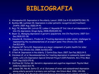 BIBLIOGRAFIA 1.  Alexopoulos GS. Depression in the elderly. Lancet. 2005 Jun 4-10;365(9475):1961-70.  2.  Buckley MR, Lachman VD. Depression in older patients: recognition and treatment. JAAPA. 2007 Aug; 20(8):34-41.  3.  Rajji TK, Mulsant BH, Lotrich FE, Lokker C, Reynolds CF 3rd. Use of antidepressants in late-life depression. Drugs Aging. 2008;25(10):841-53.  4.  Beyer JL. Managing depression in geriatric populations. Ann Clin Psychiatry. 2007 Oct-Dec;19(4):221-38.  5.  Snowden M, Steinman L, Frederick J. Treating depression in older adults: challenges to implementing the recommendations of an expert panel. Prev Chronic Dis. 2008 Jan;5(1):A26.  6.  Chapman DP, Perry GS. Depression as a major component of public health for older adults. Prev Chronic Dis. 2008 Jan;5(1):A22.  7.  O'Neil M. Depression in the elderly. J Contin Educ Nurs. 2007 Jan-Feb;38(1):14-5.  8.  Steinman LE, et al. Recommendations for treating depression in community-based older adults. Late Life Depression Special Interest Project (SIP) Panelists. Am J Prev Med. 2007 Sep;33(3):175-81.  9.  Steffens DC, Potter GG. Geriatric depression and cognitive impairment. Psychol Med. 2008 Feb;38(2):163-75.  10.  Lyness JM, Heo M, Datto CJ, et al. Outcomes of minor and subsyndromal depression among elderly pacients in primary care settings. Ann Intern Med. 2006; 144:496.  11.  Gournellis R, et al. Psychotic (delusional) major depression among elderly patients in primary care settings. Ann Intern Med. 2006; 144:496.  