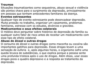 Traumas
Situações traumatizantes como sequestros, abuso sexual e violência
são pontos chave para o surgimento da depressão, principalmente
em pessoas que tenham antecedentes familiares da doença.
Eventos estressantes
Qualquer tipo de evento estressante pode desencadear depressão.
Muita pressão no trabalho, organizar um casamento, problemas
familiares, estresse com os estudos, divórcios e gravidez.
Medicamentos e seus efeitos colaterais
O médico deve perguntar sobre histórico de depressão da família ou
qualquer outro fator de risco antes de receitar um medicamento com
esse tipo de efeito colateral.
Abuso de álcool e outras drogas
O consumo de álcool e outras drogas como maconha ou cocaína são
importantes gatilhos para depressão. Essas drogas levam a uma
sensação de euforia e, após algumas horas, o organismo sofre uma
queda brusca de substâncias, o que explica porque a pessoa sente
uma profunda tristeza após o uso de drogas. Além disso, usar essas
drogas piora o quadro depressivo e a resposta ao tratamento da
depressão.
 