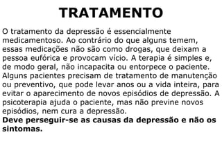 TRATAMENTO
O tratamento da depressão é essencialmente
medicamentoso. Ao contrário do que alguns temem,
essas medicações não são como drogas, que deixam a
pessoa eufórica e provocam vício. A terapia é simples e,
de modo geral, não incapacita ou entorpece o paciente.
Alguns pacientes precisam de tratamento de manutenção
ou preventivo, que pode levar anos ou a vida inteira, para
evitar o aparecimento de novos episódios de depressão. A
psicoterapia ajuda o paciente, mas não previne novos
episódios, nem cura a depressão.
Deve perseguir-se as causas da depressão e não os
sintomas.
 