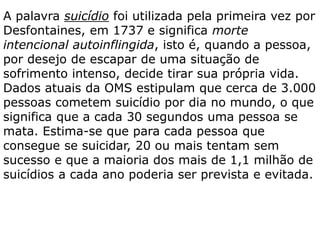 A palavra suicídio foi utilizada pela primeira vez por
Desfontaines, em 1737 e significa morte
intencional autoinflingida, isto é, quando a pessoa,
por desejo de escapar de uma situação de
sofrimento intenso, decide tirar sua própria vida.
Dados atuais da OMS estipulam que cerca de 3.000
pessoas cometem suicídio por dia no mundo, o que
significa que a cada 30 segundos uma pessoa se
mata. Estima-se que para cada pessoa que
consegue se suicidar, 20 ou mais tentam sem
sucesso e que a maioria dos mais de 1,1 milhão de
suicídios a cada ano poderia ser prevista e evitada.
 