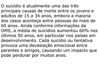 O suicídio é atualmente uma das três
principais causas de morte entre os jovens e
adultos de 15 a 34 anos, embora a maioria
dos casos aconteça entre pessoas de mais de
60 anos. Ainda conforme informações da
OMS, a média de suicídios aumentou 60% nos
últimos 50 anos, em particular nos países em
desenvolvimento. Cada suicídio ou tentativa
provoca uma devastação emocional entre
parentes e amigos, causando um impacto que
pode perdurar por muitos anos.
 