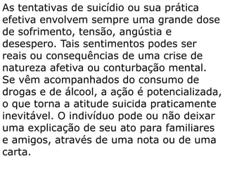 As tentativas de suicídio ou sua prática
efetiva envolvem sempre uma grande dose
de sofrimento, tensão, angústia e
desespero. Tais sentimentos podes ser
reais ou consequências de uma crise de
natureza afetiva ou conturbação mental.
Se vêm acompanhados do consumo de
drogas e de álcool, a ação é potencializada,
o que torna a atitude suicida praticamente
inevitável. O indivíduo pode ou não deixar
uma explicação de seu ato para familiares
e amigos, através de uma nota ou de uma
carta.
 
