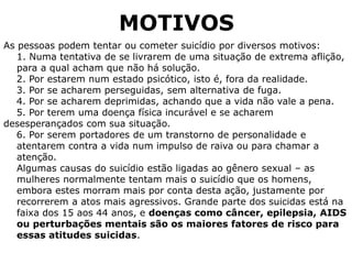MOTIVOS
As pessoas podem tentar ou cometer suicídio por diversos motivos:
1. Numa tentativa de se livrarem de uma situação de extrema aflição,
para a qual acham que não há solução.
2. Por estarem num estado psicótico, isto é, fora da realidade.
3. Por se acharem perseguidas, sem alternativa de fuga.
4. Por se acharem deprimidas, achando que a vida não vale a pena.
5. Por terem uma doença física incurável e se acharem
desesperançados com sua situação.
6. Por serem portadores de um transtorno de personalidade e
atentarem contra a vida num impulso de raiva ou para chamar a
atenção.
Algumas causas do suicídio estão ligadas ao gênero sexual – as
mulheres normalmente tentam mais o suicídio que os homens,
embora estes morram mais por conta desta ação, justamente por
recorrerem a atos mais agressivos. Grande parte dos suicidas está na
faixa dos 15 aos 44 anos, e doenças como câncer, epilepsia, AIDS
ou perturbações mentais são os maiores fatores de risco para
essas atitudes suicidas.
 
