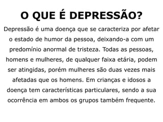 O QUE É DEPRESSÃO?
Depressão é uma doença que se caracteriza por afetar
o estado de humor da pessoa, deixando-a com um
predomínio anormal de tristeza. Todas as pessoas,
homens e mulheres, de qualquer faixa etária, podem
ser atingidas, porém mulheres são duas vezes mais
afetadas que os homens. Em crianças e idosos a
doença tem características particulares, sendo a sua
ocorrência em ambos os grupos também frequente.
 