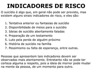 INDICADORES DE RISCO
O suicídio é algo que, em geral não pode ser previsto, mas
existem alguns sinais indicadores de risco, e eles são:
1. Tentativa anterior ou fantasias de suicídio
2. Disponibilidade de meios para o suicídio
3. Ideias de suicídio abertamente faladas
4. Preparação de um testamento
5. Luto pela perda de alguém próximo
6. História de suicídio na família
7. Pessimismo ou falta de esperança, entre outras.
Pessoas que apresentem tais indicadores devem ser
observadas mais atentamente. Entretanto não se pode ter
certeza alguma a respeito, pois a ideia de morrer pode mudar
na mente da pessoa, de um momento para outro.
 