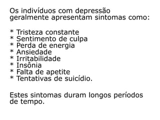 Os indivíduos com depressão
geralmente apresentam sintomas como:
* Tristeza constante
* Sentimento de culpa
* Perda de energia
* Ansiedade
* Irritabilidade
* Insônia
* Falta de apetite
* Tentativas de suicídio.
Estes sintomas duram longos períodos
de tempo.
 