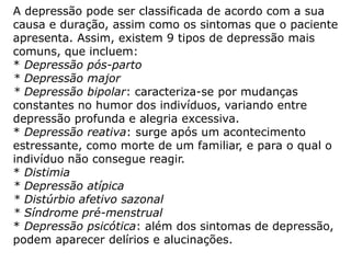 A depressão pode ser classificada de acordo com a sua
causa e duração, assim como os sintomas que o paciente
apresenta. Assim, existem 9 tipos de depressão mais
comuns, que incluem:
* Depressão pós-parto
* Depressão major
* Depressão bipolar: caracteriza-se por mudanças
constantes no humor dos indivíduos, variando entre
depressão profunda e alegria excessiva.
* Depressão reativa: surge após um acontecimento
estressante, como morte de um familiar, e para o qual o
indivíduo não consegue reagir.
* Distimia
* Depressão atípica
* Distúrbio afetivo sazonal
* Síndrome pré-menstrual
* Depressão psicótica: além dos sintomas de depressão,
podem aparecer delírios e alucinações.
 