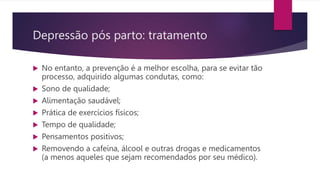  No entanto, a prevenção é a melhor escolha, para se evitar tão
processo, adquirido algumas condutas, como:
 Sono de qualidade;
 Alimentação saudável;
 Prática de exercícios físicos;
 Tempo de qualidade;
 Pensamentos positivos;
 Removendo a cafeína, álcool e outras drogas e medicamentos
(a menos aqueles que sejam recomendados por seu médico).
Depressão pós parto: tratamento
 