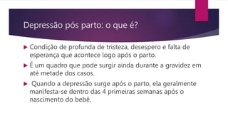 Depressão pós parto: o que é?
 Condição de profunda de tristeza, desespero e falta de
esperança que acontece logo após o parto.
 É um quadro que pode surgir ainda durante a gravidez em
até metade dos casos.
 Quando a depressão surge após o parto, ela geralmente
manifesta-se dentro das 4 primeiras semanas após o
nascimento do bebê.
 