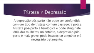 A depressão pós parto não pode ser confundida
com um tipo de tristeza comum passageira pois a
tristeza pós-parto é fisiológica e pode atingir até
80% das mulheres; no entanto, a depressão pós-
parto é mais grave, pode incapacitar a mulher e é
necessário tratamento.
Tristeza ≠ Depressão
 