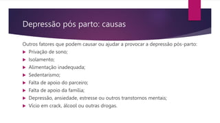 Depressão pós parto: causas
Outros fatores que podem causar ou ajudar a provocar a depressão pós-parto:
 Privação de sono;
 Isolamento;
 Alimentação inadequada;
 Sedentarismo;
 Falta de apoio do parceiro;
 Falta de apoio da família;
 Depressão, ansiedade, estresse ou outros transtornos mentais;
 Vício em crack, álcool ou outras drogas.
 