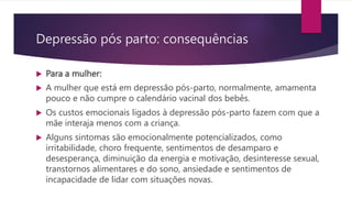  Para a mulher:
 A mulher que está em depressão pós-parto, normalmente, amamenta
pouco e não cumpre o calendário vacinal dos bebês.
 Os custos emocionais ligados à depressão pós-parto fazem com que a
mãe interaja menos com a criança.
 Alguns sintomas são emocionalmente potencializados, como
irritabilidade, choro frequente, sentimentos de desamparo e
desesperança, diminuição da energia e motivação, desinteresse sexual,
transtornos alimentares e do sono, ansiedade e sentimentos de
incapacidade de lidar com situações novas.
Depressão pós parto: consequências
 
