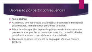  Para a criança:
 As crianças, têm maior risco de apresentar baixo peso e transtornos
psicomotores, além de outros problemas de saúde.
 Filhos de mães que têm depressão pós-parto não tratada são mais
propensos a ter problemas de comportamento, como dificuldades
para dormir e comer, crises de birra e hiperatividade.
 Os atrasos no desenvolvimento da linguagem são mais comuns
também.
Depressão pós parto: consequências
 