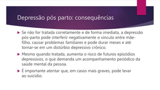  Se não for tratada corretamente e de forma imediata, a depressão
pós-parto pode interferir negativamente o vínculo entre mãe-
filho, causar problemas familiares e pode durar meses e até
tornar-se em um distúrbio depressivo crônico.
 Mesmo quando tratada, aumenta o risco de futuros episódios
depressivos, o que demanda um acompanhamento periódico da
saúde mental da pessoa.
 É importante atentar que, em casos mais graves, pode levar
ao suicídio.
Depressão pós parto: consequências
 