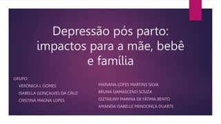 Depressão pós parto:
impactos para a mãe, bebê
e família
GRUPO:
• VERÔNICA L GOMES
• ISABELLA GONÇALVES DA CRUZ
• CRISTINA MAGNA LOPES
• MARIANA LOPES MARTINS SILVA
• BRUNA DAMASCENO SOUZA
• GIZTAILINY MARINA DE FÁTIMA BENTO
• AMANDA ISABELLE MENDONÇA DUARTE
 