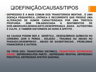 DEFINIÇÃO/CAUSAS/TIPOS
 DEPRESSÃO É A MAIS COMUM DOS TRANSTORNOS MENTAIS , É UMA
DOENÇA PSQUIATRICA ,CRÔNICA E RECORRENTE QUE PRODUZ UMA
ALTERAÇÃO DE HUMOR CARACTERIZADA POR UMA TRISTEZA
PROFUNDA ,SEM FIM,ASSOCIADA Á SENTIMENTOS DE
DOR,AMARGURA,DESENCANTO,DESESPERANÇA ,BAIXA AUTOESTIMA
E CULPA , E TAMBÉM DISTÚRBIOS DO SONO E APETITE .
 AS CAUSAS PODEM SER A GENÉTICA , DESEQUÍBRIOS QUÍMICOS NO
CÉREBRO ,DOR E PERDA , SOLIDÃO , TRAUMAS OU ABUSO NO
PASSADO,DESEMPREGO , ABUSO DE SAUBSTÂNCIAS , PROBLEMAS
FINANCEIROS E OUTROS.
 OS TIPOS SÃO: TRANSTORNO DISTÍMICO, TRANSTORNO DEPRESSIVO
GRAVE, DEPRESSÃO-PÓS PARTO , DEPRESSÃO REATIVA, DEPRESSÃO
PSICÓTICA, DEPRESSÃO AFETIVO SAZONAL
 