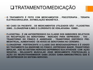 TRATAMENTO/MEDICAÇÃO
 O TRATAMENTO É FEITO COM MEDICAMENTOS , PSICOTERAPIA , TERAPIA
ELETROCONVULSIVA , ESTIMULAÇÃO MAGNÉTICA .
 NO CASO DA PACIENTE , OS MEDICAMENTOS UTILIZADOS SÃO : FLUOXETINA
20MG , CLONAZEPAM 0,5MG E CLORIDRATO DE VENLAFAXINA 150MG .
 FLUOXETINA : É UM ANTIDEPRESSIVO DA CLASSE DOS INIBIDORES SELETIVOS
DA RECAPTAÇÃO DA SEROTONINA INDICADO PARA DEPRESSÃO , TOC ,
TRANSTORNO DO PÂNICO E ANSIEDADE , TRANSTORNO DISFÓRICO PRE-
MESNTRUAL, AUMENTANDO OS NÍVEIS DE SEROTONINA NO CÉREBRO .
 CLONAZEPAM : PERTENCENTE A CLASSE DAS BENZOADIAZEPINAS E É USADO
NO TRATAMENTO DA SINDROME DO PÃNICO ,DEPRESSÃO MAIOR ,TRANSTORNO
BIPOLAR . AGE NO SISTEMA NERVOSO DEPRIMINDO SUA ATIVIDADE COM AÇÃO
SEDATIVA , RELAXANTE MUSCULAR .ESSE MEDICAMENTO PONTECIALIZA A
AÇÃO DO NEUROTRANSMISSOR GABA (ÁCIDO GAMA-AMINOBUTÍRICO) QUE É
UM DEPRESSOR DO SISTEMA NERVOSO.
 