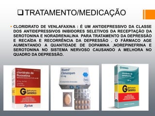 TRATAMENTO/MEDICAÇÃO
 CLORIDRATO DE VENLAFAXINA : É UM ANTIDEPRESSIVO DA CLASSE
DOS ANTIDEPRESSIVOS INIBIDORES SELETIVOS DA RECEPTAÇÃO DA
SEROTONINA E NORADRENALINA PARA TRATAMENTO DA DEPRESSÃO
E RECAÍDA E RECORRÊNCIA DA DEPRESSÃO . O FÁRMACO AGE
AUMENTANDO A QUANTIDADE DE DOPAMINA ,NOREPINEFRINA E
SEROTONINA NO SISTEMA NERVOSO CAUSANDO A MELHORA NO
QUADRO DA DEPRESSÃO.
 
