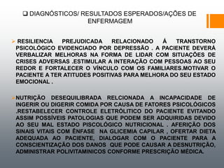  DIAGNÓSTICOS/ RESULTADOS ESPERADOS/AÇÕES DE
ENFERMAGEM
 RESILIENCIA PREJUDICADA RELACIONADO Á TRANSTORNO
PSICOLÓGICO EVIDENCIADO POR DEPRESSÃO . A PACIENTE DEVERÁ
VERBALIZAR MELHORAS NA FORMA DE LIDAR COM SITUAÇÕES DE
CRISES ADVERSAS .ESTIMULAR A INTERAÇÃO COM PESSOAS AO SEU
REDOR E FORTALECER O VÍNCULO COM OS FAMILIARES.MOTIVAR O
PACIENTE A TER ATITUDES POSITIVAS PARA MELHORA DO SEU ESTADO
EMOCIONAL .
NUTRIÇÃO DESEQUILIBRADA RELCIONADA A INCAPACIDADE DE
INGERIR OU DIGERIR COMIDA POR CAUSA DE FATORES PSICOLÓGICOS
.RESTABELECER CONTROLE ELETRÓLITICO DO PACIENTE EVITANDO
ASSIM POSSÍVEIS PATOLOGIAS QUE PODEM SER ADQUIRIDAS DEVIDO
AO SEU MAL ESTADO PISCOLÓGICO NUTRICIONAL . AFERIÇÃO DOS
SINAIS VITAIS COM ÊNFASE NA GLICEMIA CAPILAR , OFERTAR DIETA
ADEQUADA AO PACIENTE, DIALOGAR COM O PACIENTE PARA A
CONSCIENTIZAÇÃO DOS DANOS QUE PODE CAUSAR A DESNUTRIÇÃO,
ADMINISTRAR POLIVITAMINICOS CONFORME PRESCRIÇÃO MÉDICA.
 