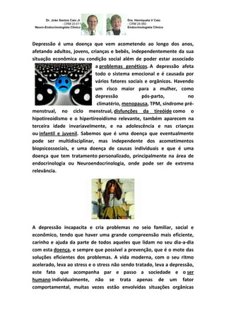 Depressão é uma doença que vem acometendo ao longo dos anos,
afetando adultos, jovens, crianças e bebês, independentemente da sua
situação econômica ou condição social além de poder estar associado
a problemas genéticos. A depressão afeta
todo o sistema emocional e é causada por
vários fatores sociais e orgânicos. Havendo
um risco maior para a mulher, como
depressão pós-parto, no
climatério, menopausa, TPM, síndrome pré-
menstrual, no ciclo menstrual, disfunções da tireóide como o
hipotireoidismo e o hipertireoidismo relevante, também aparecem na
terceira idade invariavelmente, e na adolescência e nas crianças
ou infantil e juvenil. Sabemos que é uma doença que eventualmente
pode ser multidisciplinar, mas independente dos acometimentos
biopsicossociais, e uma doença de causas individuais e que é uma
doença que tem tratamento personalizado, principalmente na área de
endocrinologia ou Neuroendocrinologia, onde pode ser de extrema
relevância.
A depressão incapacita e cria problemas no seio familiar, social e
econômico, tendo que haver uma grande compreensão mais eficiente,
carinho e ajuda da parte de todos aqueles que lidam no seu dia-a-dia
com esta doença, e sempre que possível a prevenção, que é o mote das
soluções eficientes dos problemas. A vida moderna, com o seu ritmo
acelerado, leva ao stress e o stress não sendo tratado, leva a depressão,
este fato que acompanha par e passo a sociedade e o ser
humano individualmente, não se trata apenas de um fator
comportamental, muitas vezes estão envolvidas situações orgânicas
 