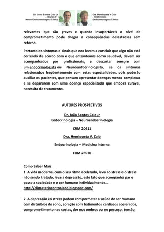 relevantes que são graves e quando insuportáveis o nível de
comprometimento pode chegar a conseqüências desastrosas sem
retorno.
Portanto os sintomas e sinais que nos levam a concluir que algo não está
correndo de acordo com o que entendemos como saudável, devem ser
acompanhados por profissionais, e descartar sempre com
um endocrinologista ou Neuroendocrinologista, se os sintomas
relacionados freqüentemente com estas especialidades, pois poderão
auxiliar os pacientes, que pensam apresentar doenças menos complexas
e se depararem com uma doença especializada que embora curável,
necessita de tratamento.
AUTORES PROSPECTIVOS
Dr. João Santos Caio Jr
Endocrinologia – Neuroendocrinologia
CRM 20611
Dra. Henriqueta V. Caio
Endocrinologia – Medicina Interna
CRM 28930
Como Saber Mais:
1. A vida moderna, com o seu ritmo acelerado, leva ao stress e o stress
não sendo tratado, leva a depressão, este fato que acompanha par e
passo a sociedade e o ser humano individualmente...
http://climateriocontrolado.blogspot.com/
2. A depressão eo stress podem compormeter a saúde do ser humano
com distúrbios do sono, coração com batimentos cardíacos acelerados,
comprometimento nas costas, dor nos ombros ou no pescoço, tensão,
 