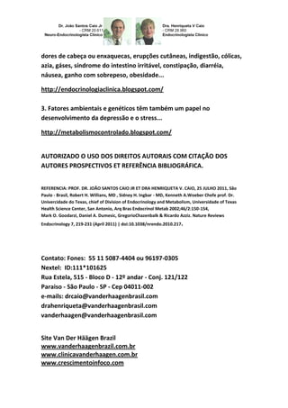 dores de cabeça ou enxaquecas, erupções cutâneas, indigestão, cólicas,
azia, gáses, síndrome do intestino irritável, constipação, diarréia,
náusea, ganho com sobrepeso, obesidade...
http://endocrinologiaclinica.blogspot.com/
3. Fatores ambientais e genéticos têm também um papel no
desenvolvimento da depressão e o stress...
http://metabolismocontrolado.blogspot.com/
AUTORIZADO O USO DOS DIREITOS AUTORAIS COM CITAÇÃO DOS
AUTORES PROSPECTIVOS ET REFERÊNCIA BIBLIOGRÁFICA.
REFERENCIA: PROF. DR. JOÃO SANTOS CAIO JR ET DRA HENRIQUETA V. CAIO, 25 JULHO 2011, São
Paulo - Brasil, Robert H. Willians, MD , Sidney H. Ingbar - MD, Kenneth A.Woeber Chefe prof. Dr.
Univercidade do Texas, chief of Division of Endocrinology and Metabolism, Universidade of Texas
Health Science Center, San Antonio, Arq Bras Endocrinol Metab 2002;46/2:150-154,
Mark O. Goodarzi, Daniel A. Dumesic, GregorioChazenbalk & Ricardo Azziz. Nature Reviews
Endocrinology 7, 219-231 (April 2011) | doi:10.1038/nrendo.2010.217.
Contato: Fones: 55 11 5087-4404 ou 96197-0305
Nextel: ID:111*101625
Rua Estela, 515 - Bloco D - 12º andar - Conj. 121/122
Paraiso - São Paulo - SP - Cep 04011-002
e-mails: drcaio@vanderhaagenbrasil.com
drahenriqueta@vanderhaagenbrasil.com
vanderhaagen@vanderhaagenbrasil.com
Site Van Der Häägen Brazil
www.vanderhaagenbrazil.com.br
www.clinicavanderhaagen.com.br
www.crescimentoinfoco.com
 