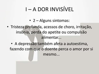 I – A DOR INVISÍVEL
• 2 – Alguns sintomas:
• Tristeza profunda, acessos de choro, irritação,
insônia, perda do apetite ou compulsão
alimentar...
• A depressão também afeta a autoestima,
fazendo com que o doente perca o amor por si
mesmo...
 