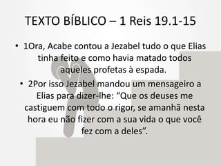 TEXTO BÍBLICO – 1 Reis 19.1-15
• 1Ora, Acabe contou a Jezabel tudo o que Elias
tinha feito e como havia matado todos
aqueles profetas à espada.
• 2Por isso Jezabel mandou um mensageiro a
Elias para dizer-lhe: “Que os deuses me
castiguem com todo o rigor, se amanhã nesta
hora eu não fizer com a sua vida o que você
fez com a deles”.
 