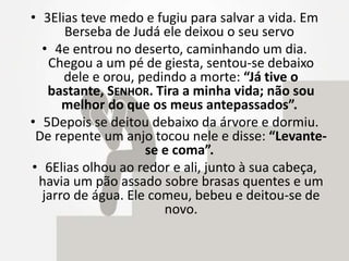 • 3Elias teve medo e fugiu para salvar a vida. Em
Berseba de Judá ele deixou o seu servo
• 4e entrou no deserto, caminhando um dia.
Chegou a um pé de giesta, sentou-se debaixo
dele e orou, pedindo a morte: “Já tive o
bastante, SENHOR. Tira a minha vida; não sou
melhor do que os meus antepassados”.
• 5Depois se deitou debaixo da árvore e dormiu.
De repente um anjo tocou nele e disse: “Levante-
se e coma”.
• 6Elias olhou ao redor e ali, junto à sua cabeça,
havia um pão assado sobre brasas quentes e um
jarro de água. Ele comeu, bebeu e deitou-se de
novo.
 